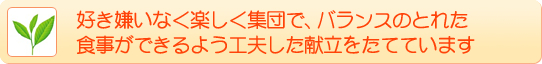 好き嫌いなく楽しく集団で、バランスのとれた食事ができるよう工夫した献立をたてています。 好き嫌いなく楽しく集団で、バランスのとれた食事ができるよう工夫した献立をたてています。